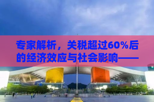 专家解析，关税超过60%后的经济效应与社会影响——再增加关税是否还有意义？