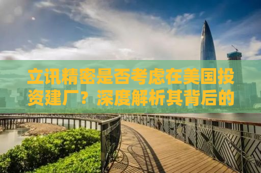 立讯精密是否考虑在美国投资建厂？深度解析其背后的因素与挑战
