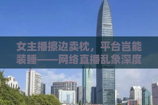 女主播擦边卖枕，平台岂能装睡——网络直播乱象深度解析