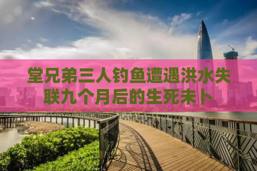 堂兄弟三人钓鱼遭遇洪水失联九个月后的生死未卜