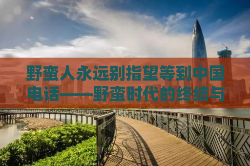 野蛮人永远别指望等到中国电话——野蛮时代的终结与文明的崛起