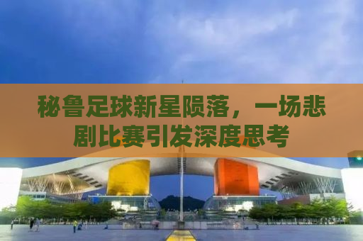 秘鲁足球新星陨落，一场悲剧比赛引发深度思考