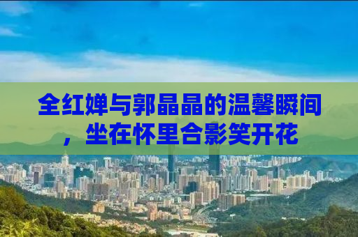 全红婵与郭晶晶的温馨瞬间，坐在怀里合影笑开花