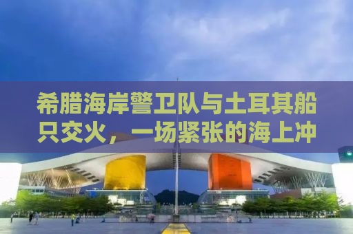 希腊海岸警卫队与土耳其船只交火，一场紧张的海上冲突揭示复杂的地缘政治背景
