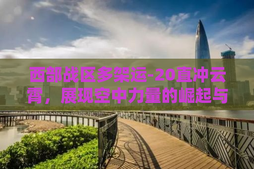 西部战区多架运-20直冲云霄，展现空中力量的崛起与战略转型