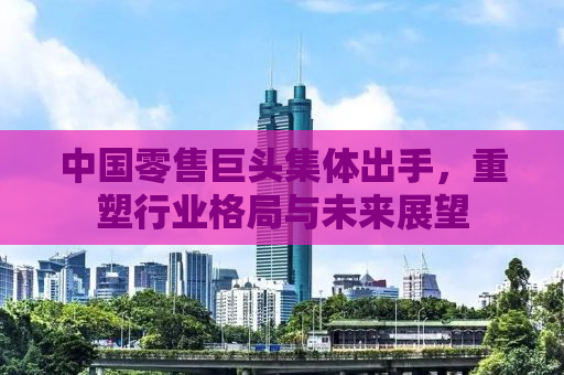 中国零售巨头集体出手，重塑行业格局与未来展望
