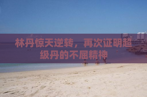林丹惊天逆转，再次证明超级丹的不屈精神