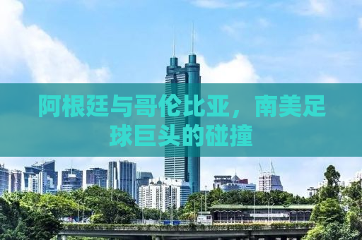 阿根廷与哥伦比亚，南美足球巨头的碰撞