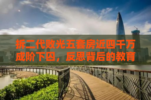 拆二代败光五套房近四千万成阶下囚，反思背后的教育与社会责任