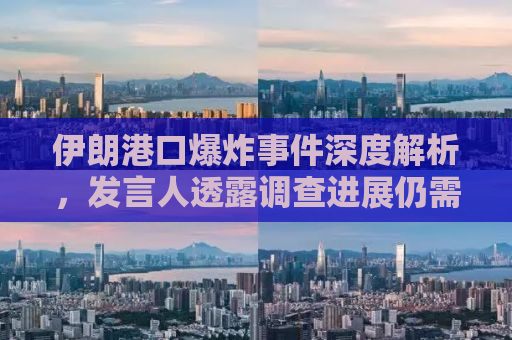 伊朗港口爆炸事件深度解析，发言人透露调查进展仍需时日
