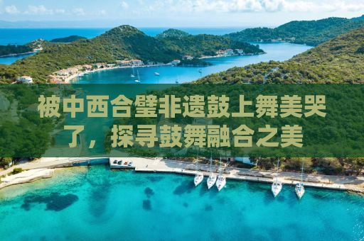 被中西合璧非遗鼓上舞美哭了，探寻鼓舞融合之美