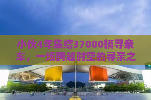 小伙4年集结37000辆寻亲车，一场跨越时空的寻亲之旅