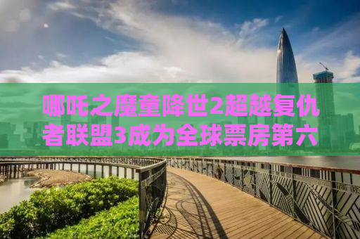 哪吒之魔童降世2超越复仇者联盟3成为全球票房第六，这部国产动画究竟有何魅力？