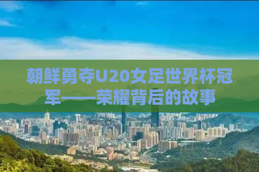 朝鲜勇夺U20女足世界杯冠军——荣耀背后的故事