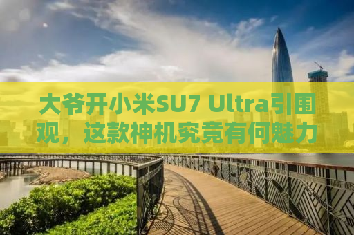大爷开小米SU7 Ultra引围观，这款神机究竟有何魅力？